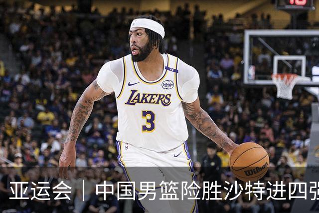 亚运会｜中国男篮险胜沙特进四强，廖三宁30分展现核心价值